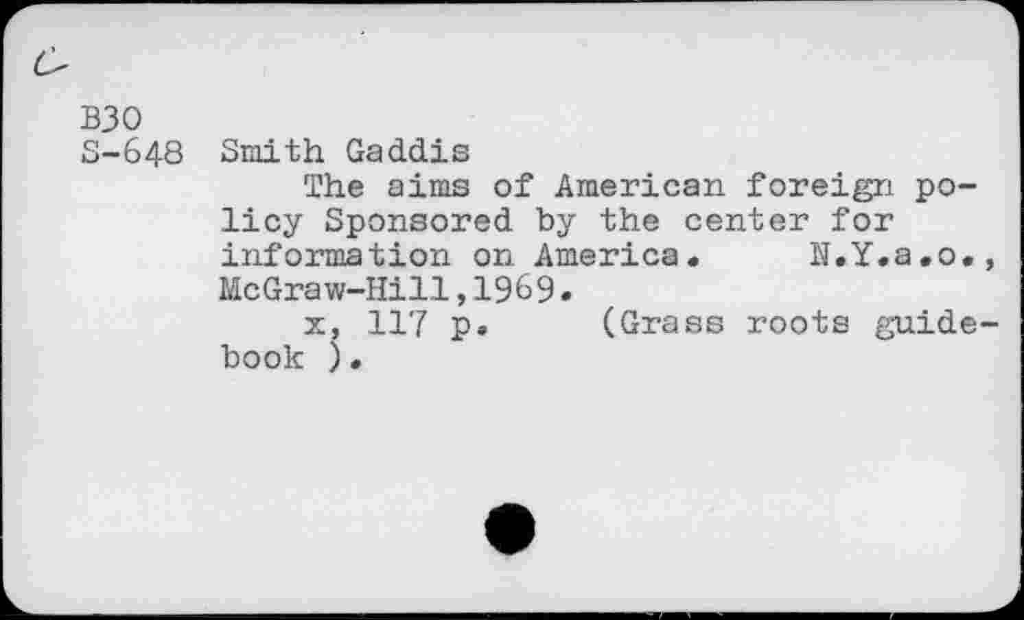 ﻿B30
S-648 Smith Gaddis
The aims of American foreign policy Sponsored by the center for information on America. N.Y.a.o., McGraw-Hill,1969.
x, 117 p. (Grass roots guidebook ) •